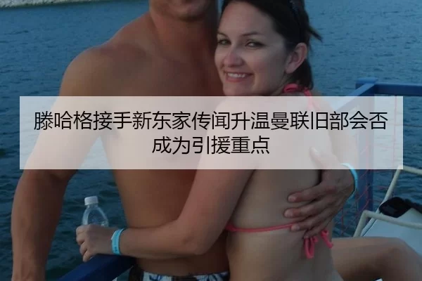 滕哈格接手新东家传闻升温曼联旧部会否成为引援重点