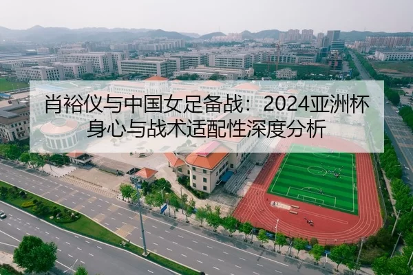 肖裕仪与中国女足备战：2024亚洲杯身心与战术适配性深度分析