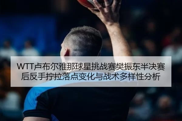 WTT卢布尔雅那球星挑战赛樊振东半决赛后反手拧拉落点变化与战术多样性分析